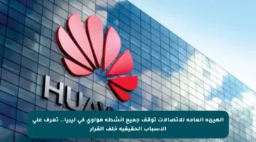 الهيئة العامة للاتصالات توقف جميع أنشطة هواوي في ليبيا.. تعرف على الأسباب الحقيقية خلف القرار